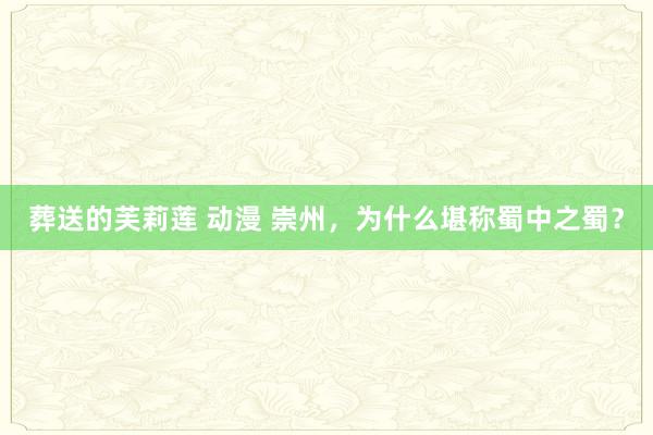 葬送的芙莉莲 动漫 崇州，为什么堪称蜀中之蜀？