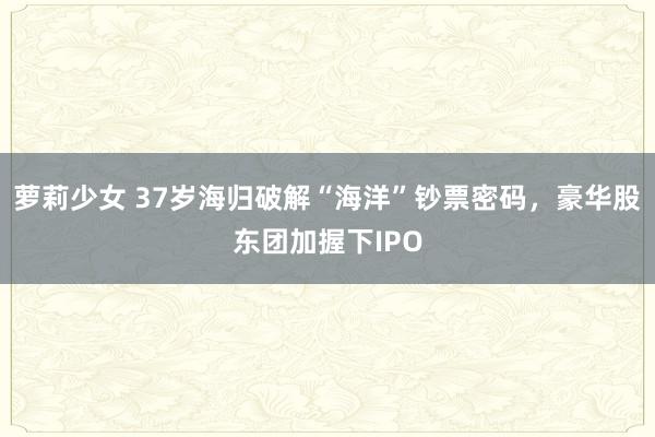 萝莉少女 37岁海归破解“海洋”钞票密码，豪华股东团加握下IPO