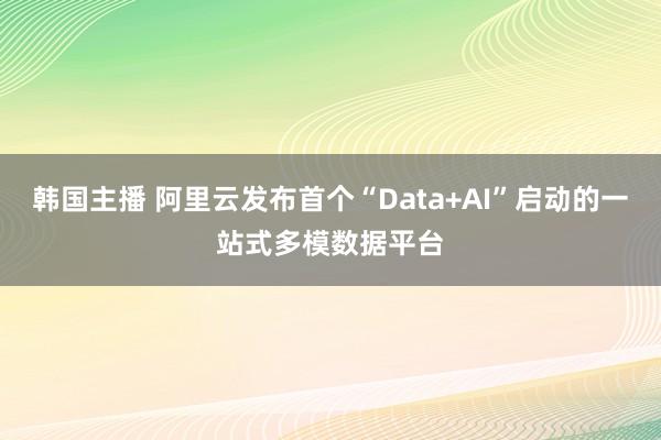 韩国主播 阿里云发布首个“Data+AI”启动的一站式多模数据平台