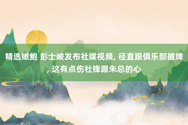 精选嫩鲍 彭士峻发布社媒视频, 径直跟俱乐部摊牌, 这有点伤杜锋跟朱总的心
