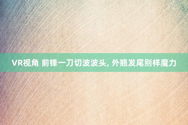 VR视角 前锋一刀切波波头， 外翘发尾别样魔力