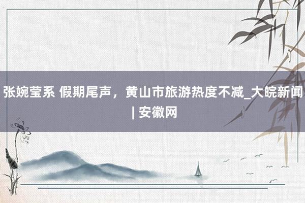 张婉莹系 假期尾声，黄山市旅游热度不减_大皖新闻 | 安徽网