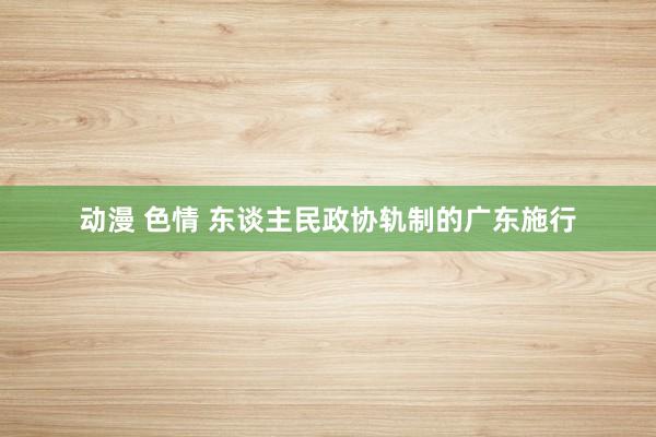 动漫 色情 东谈主民政协轨制的广东施行