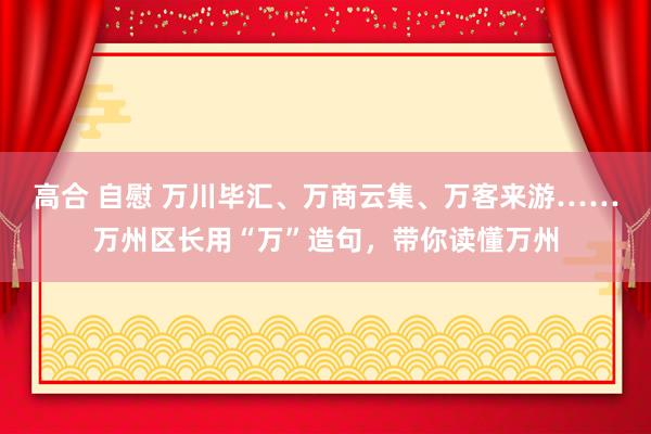 高合 自慰 万川毕汇、万商云集、万客来游……万州区长用“万”造句，带你读懂万州