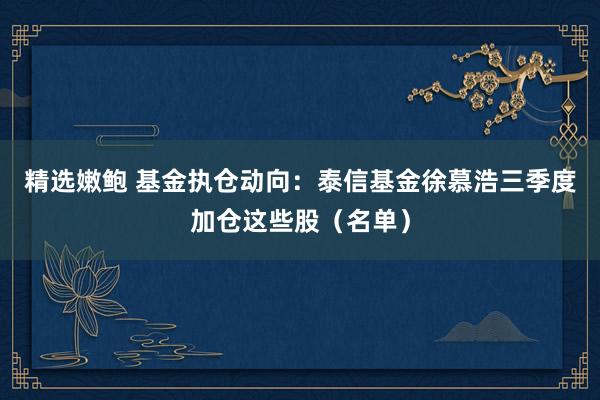 精选嫩鲍 基金执仓动向：泰信基金徐慕浩三季度加仓这些股（名单）