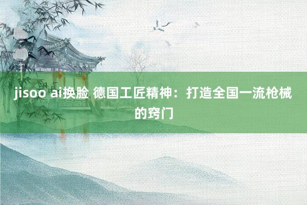 jisoo ai换脸 德国工匠精神：打造全国一流枪械的窍门