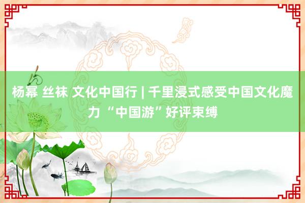 杨幂 丝袜 文化中国行 | 千里浸式感受中国文化魔力 “中国游”好评束缚