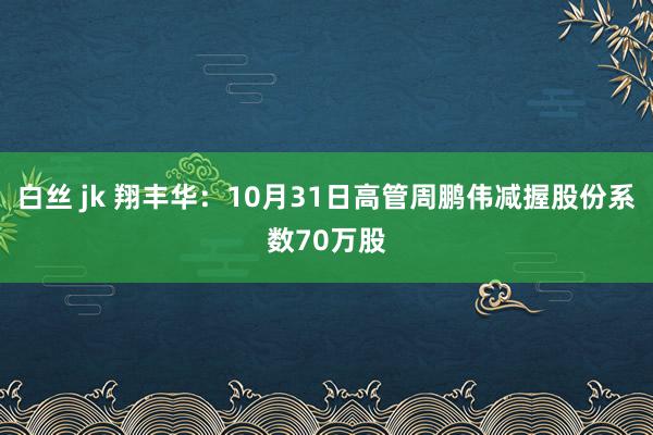 白丝 jk 翔丰华：10月31日高管周鹏伟减握股份系数70万股