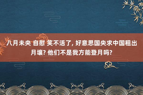 八月未央 自慰 笑不活了， 好意思国央求中国租出月壤? 他们不是我方能登月吗?