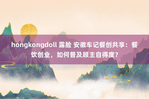 hongkongdoll 露脸 安徽车记餐创共享：餐饮创业，如何普及顾主自得度？