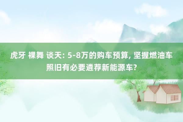 虎牙 裸舞 谈天: 5-8万的购车预算， 坚握燃油车照旧有必要遴荐新能源车?