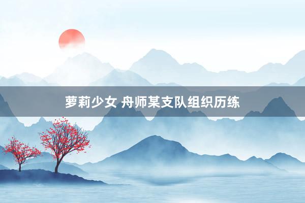 萝莉少女 舟师某支队组织历练