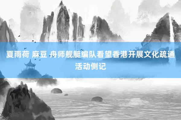 夏雨荷 麻豆 舟师舰艇编队看望香港开展文化疏通活动侧记