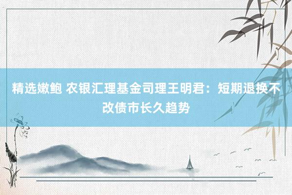 精选嫩鲍 农银汇理基金司理王明君：短期退换不改债市长久趋势