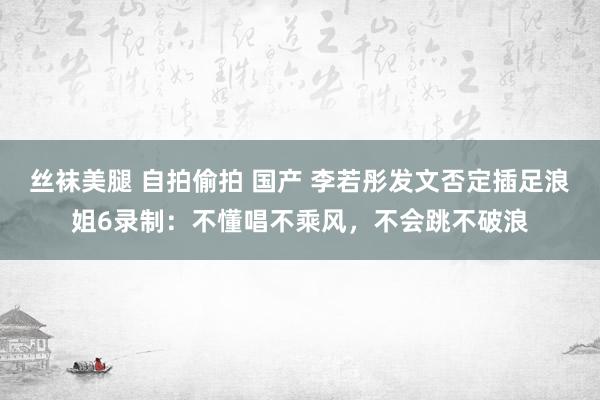 丝袜美腿 自拍偷拍 国产 李若彤发文否定插足浪姐6录制：不懂唱不乘风，不会跳不破浪