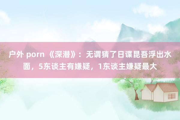 户外 porn 《深潜》：无谓猜了日谍昆吾浮出水面，5东谈主有嫌疑，1东谈主嫌疑最大