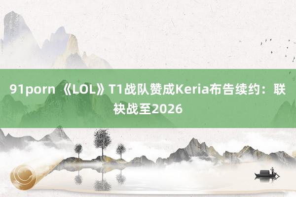 91porn 《LOL》T1战队赞成Keria布告续约：联袂战至2026
