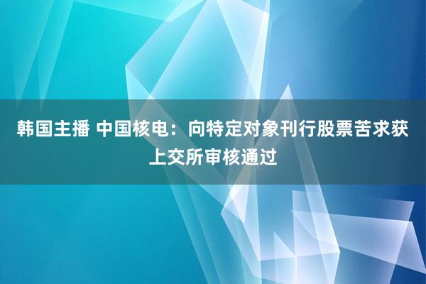 韩国主播 中国核电：向特定对象刊行股票苦求获上交所审核通过