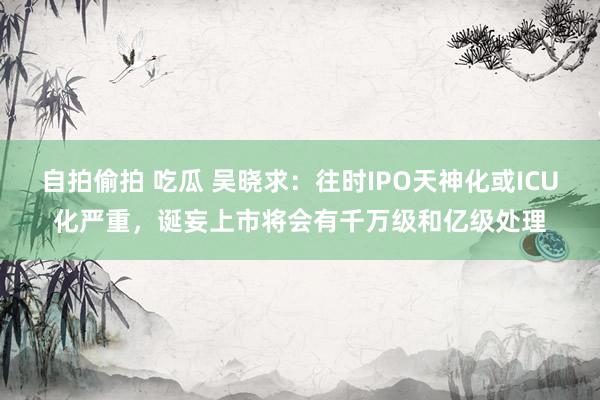 自拍偷拍 吃瓜 吴晓求：往时IPO天神化或ICU化严重，诞妄上市将会有千万级和亿级处理