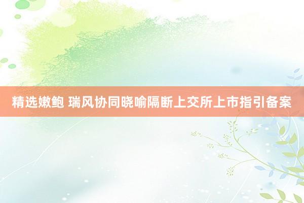 精选嫩鲍 瑞风协同晓喻隔断上交所上市指引备案