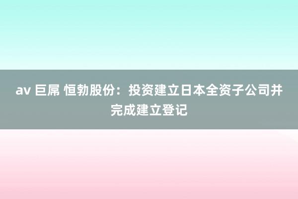 av 巨屌 恒勃股份：投资建立日本全资子公司并完成建立登记