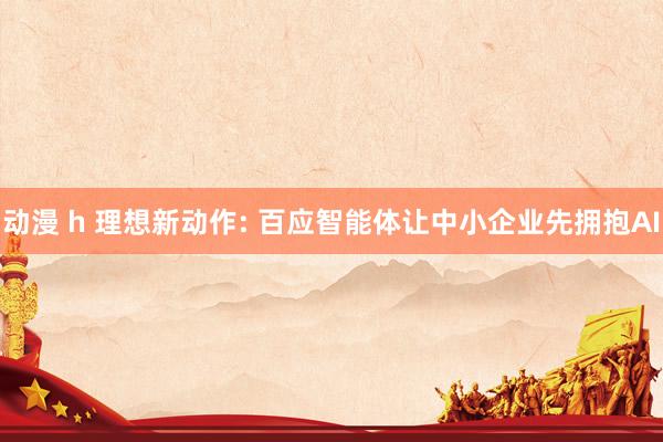 动漫 h 理想新动作: 百应智能体让中小企业先拥抱AI
