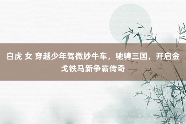 白虎 女 穿越少年驾微妙牛车，驰骋三国，开启金戈铁马新争霸传奇