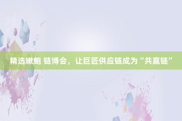 精选嫩鲍 链博会，让巨匠供应链成为“共赢链”