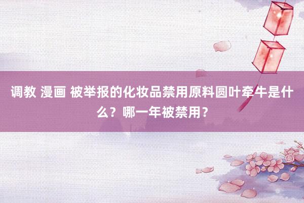 调教 漫画 被举报的化妆品禁用原料圆叶牵牛是什么？哪一年被禁用？