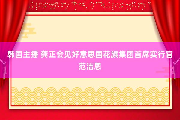 韩国主播 龚正会见好意思国花旗集团首席实行官范洁恩