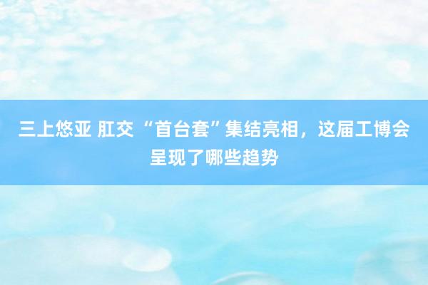 三上悠亚 肛交 “首台套”集结亮相，这届工博会呈现了哪些趋势