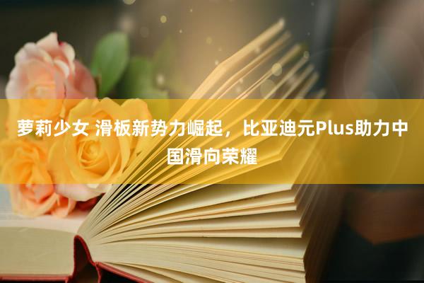 萝莉少女 滑板新势力崛起，比亚迪元Plus助力中国滑向荣耀