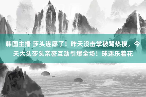 韩国主播 莎头遂愿了！昨天没击掌被骂热搜，今天大头莎头亲密互动引爆全场！球迷乐着花