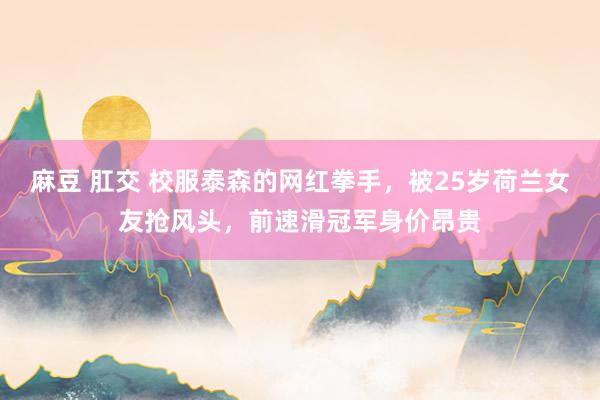 麻豆 肛交 校服泰森的网红拳手，被25岁荷兰女友抢风头，前速滑冠军身价昂贵