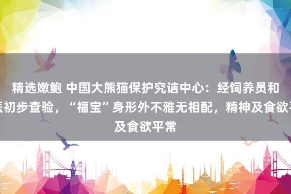 精选嫩鲍 中国大熊猫保护究诘中心：经饲养员和兽医初步查验，“福宝”身形外不雅无相配，精神及食欲平常