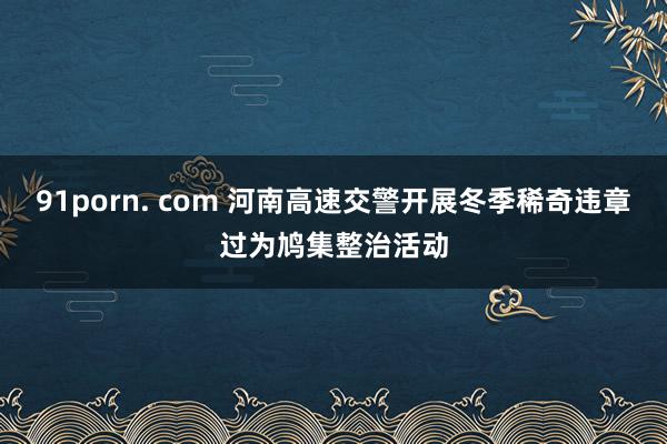 91porn. com 河南高速交警开展冬季稀奇违章过为鸠集整治活动