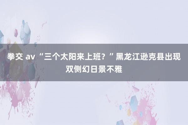 拳交 av “三个太阳来上班？”黑龙江逊克县出现双侧幻日景不雅