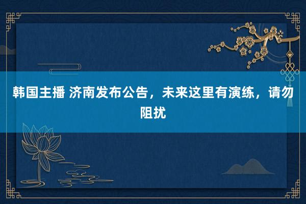 韩国主播 济南发布公告，未来这里有演练，请勿阻扰