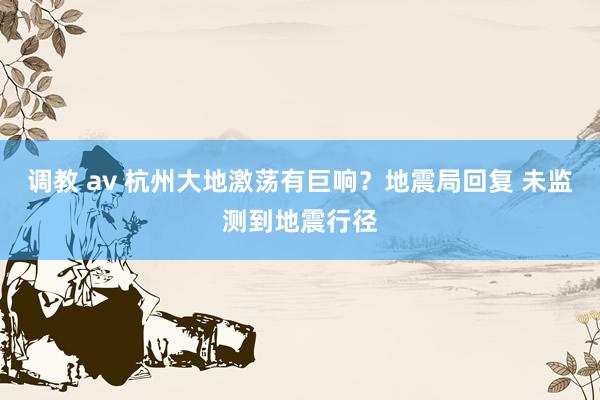 调教 av 杭州大地激荡有巨响？地震局回复 未监测到地震行径