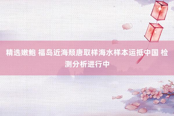 精选嫩鲍 福岛近海颓唐取样海水样本运抵中国 检测分析进行中
