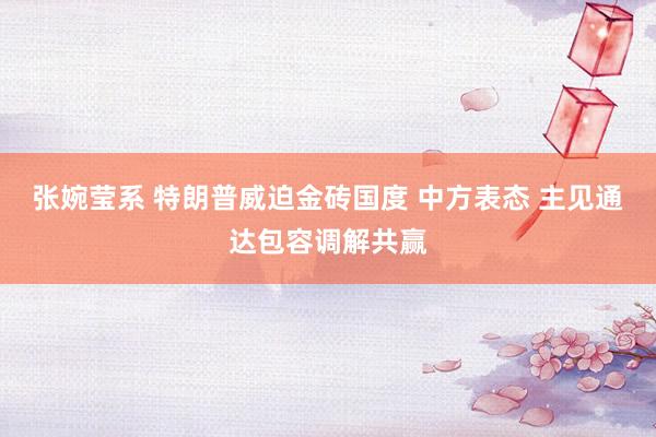 张婉莹系 特朗普威迫金砖国度 中方表态 主见通达包容调解共赢