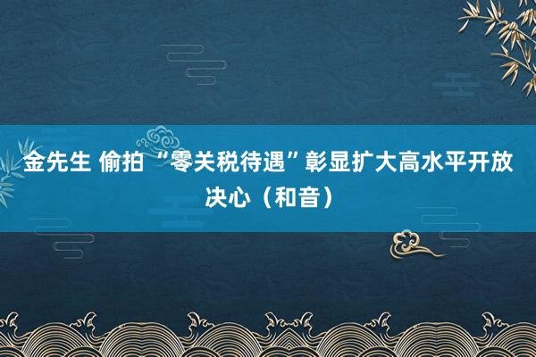 金先生 偷拍 “零关税待遇”彰显扩大高水平开放决心（和音）
