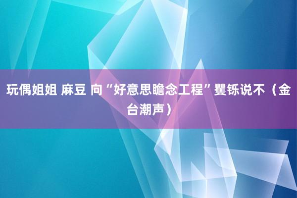 玩偶姐姐 麻豆 向“好意思瞻念工程”矍铄说不（金台潮声）
