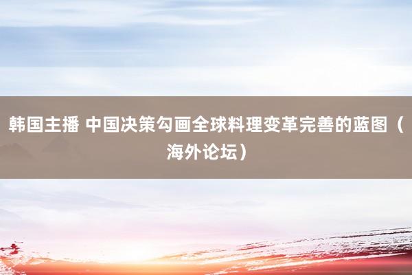 韩国主播 中国决策勾画全球料理变革完善的蓝图（海外论坛）