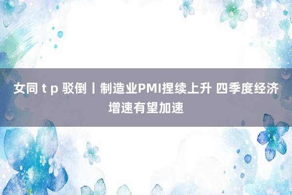 女同 t p 驳倒丨制造业PMI捏续上升 四季度经济增速有望加速