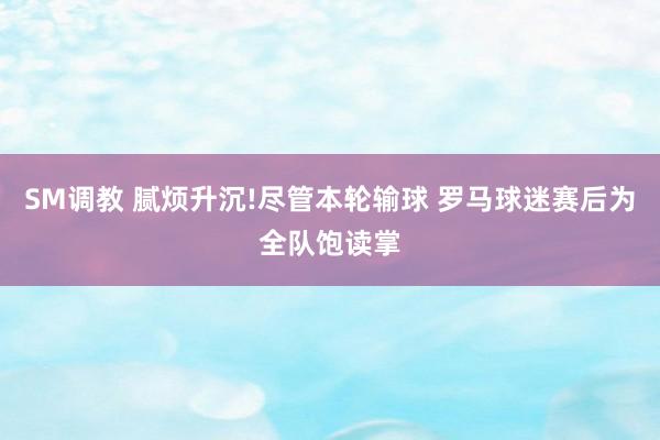 SM调教 腻烦升沉!尽管本轮输球 罗马球迷赛后为全队饱读掌