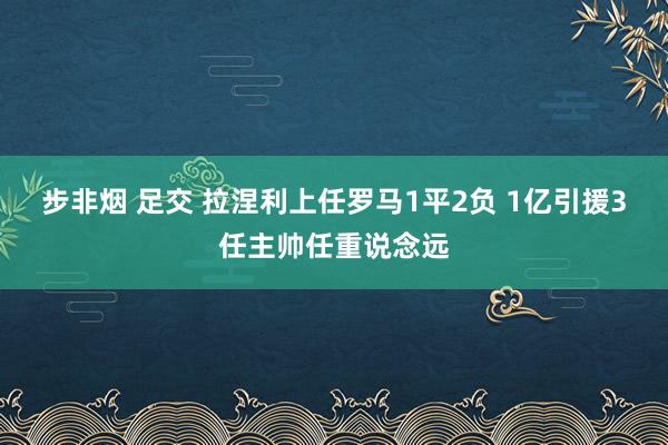 步非烟 足交 拉涅利上任罗马1平2负 1亿引援3任主帅任重说念远