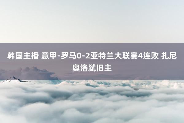 韩国主播 意甲-罗马0-2亚特兰大联赛4连败 扎尼奥洛弑旧主
