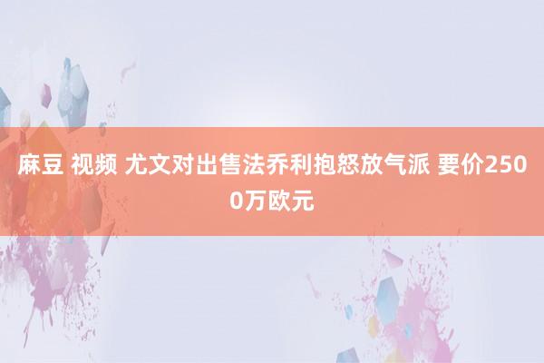 麻豆 视频 尤文对出售法乔利抱怒放气派 要价2500万欧元