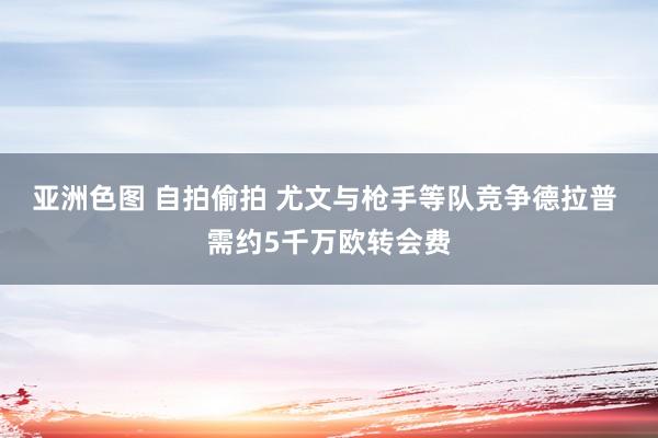 亚洲色图 自拍偷拍 尤文与枪手等队竞争德拉普 需约5千万欧转会费